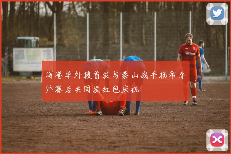 海港单外援首发与泰山战平杨希李帅赛后共同发红包庆祝