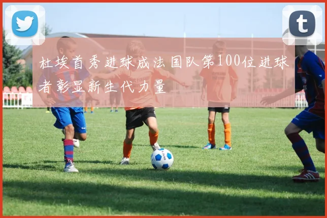 杜埃首秀进球成法国队第100位进球者彰显新生代力量