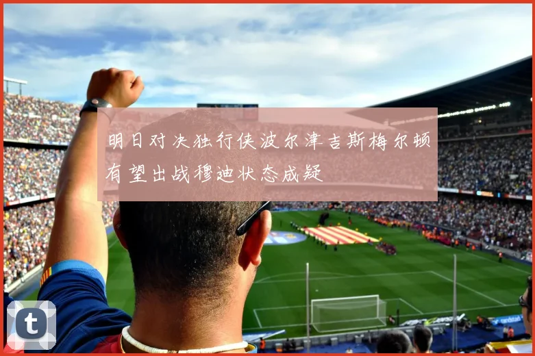 明日对决独行侠波尔津吉斯梅尔顿有望出战穆迪状态成疑