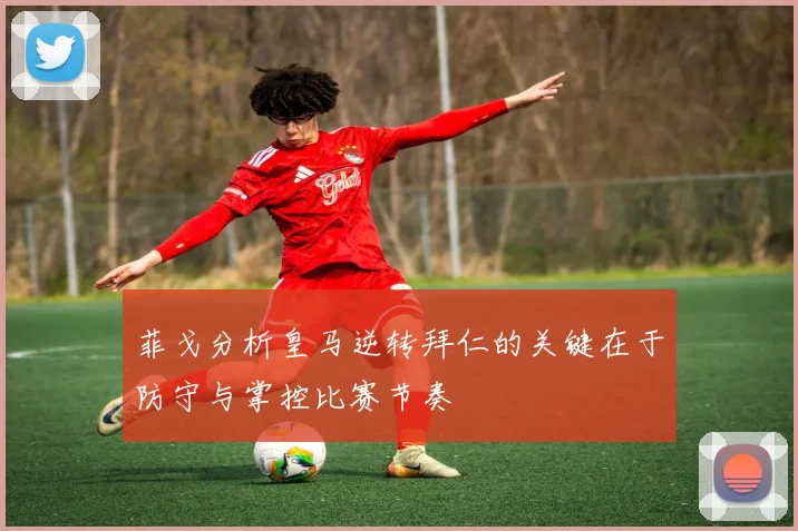 菲戈分析皇马逆转拜仁的关键在于防守与掌控比赛节奏
