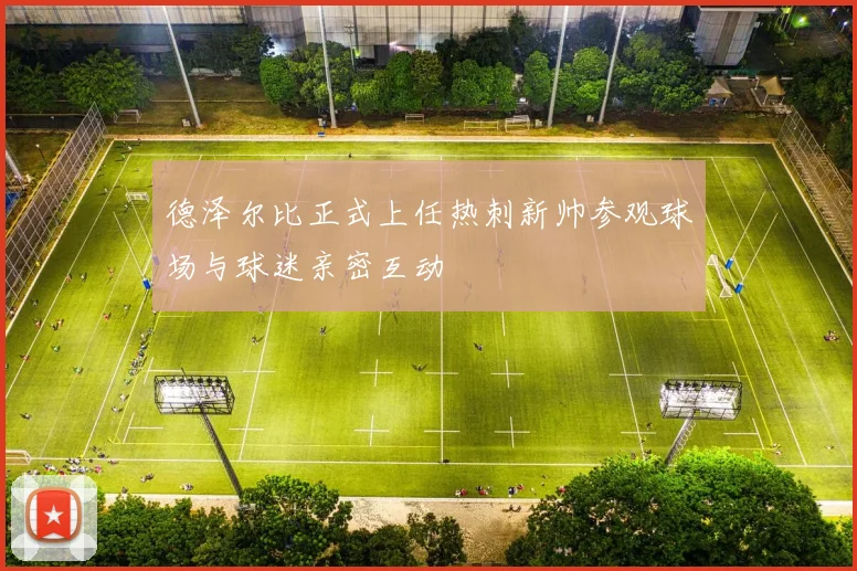 德泽尔比正式上任热刺新帅参观球场与球迷亲密互动