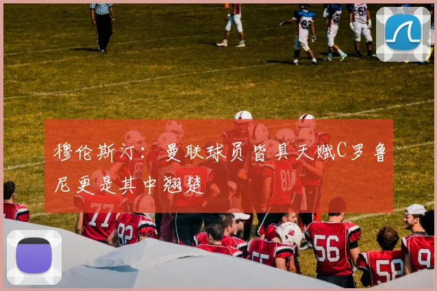 穆伦斯汀：曼联球员皆具天赋C罗鲁尼更是其中翘楚