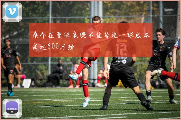 桑乔在曼联表现不佳每进一球成本高达600万镑