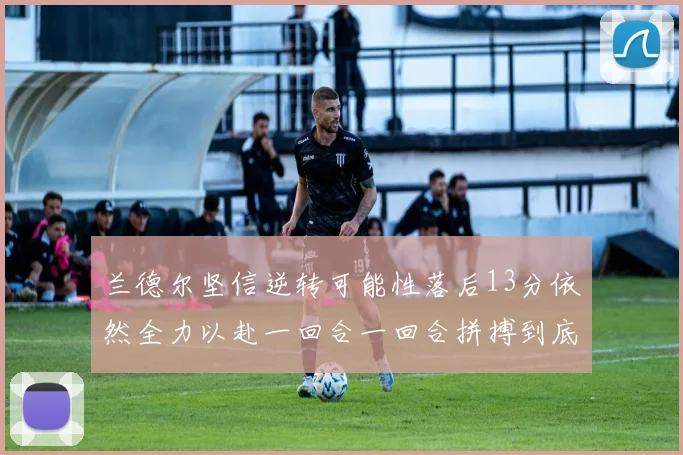 兰德尔坚信逆转可能性落后13分依然全力以赴一回合一回合拼搏到底