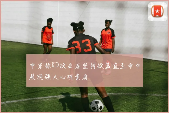 申京称KD投丢后坚持投篮直至命中展现强大心理素质