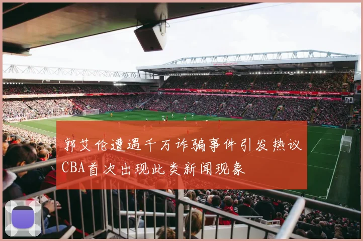 郭艾伦遭遇千万诈骗事件引发热议CBA首次出现此类新闻现象