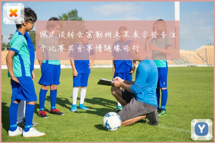 佩皮谈转会富勒姆未果表示将专注于比赛其余事情随缘而行