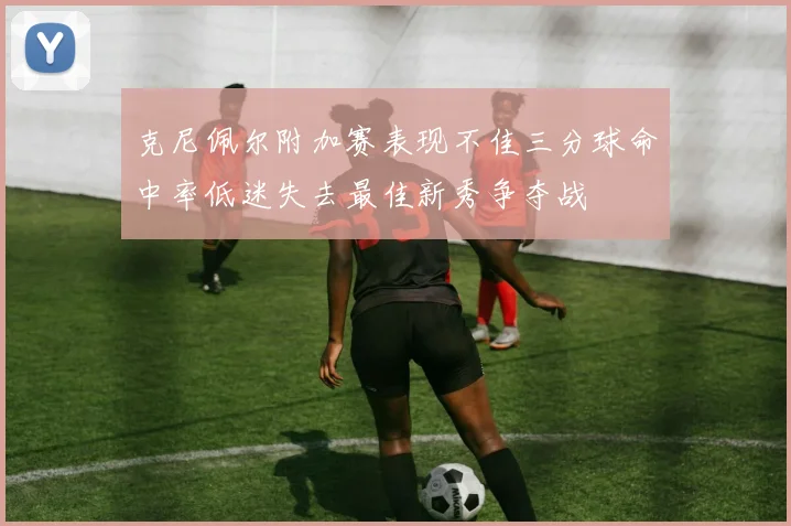 克尼佩尔附加赛表现不佳三分球命中率低迷失去最佳新秀争夺战