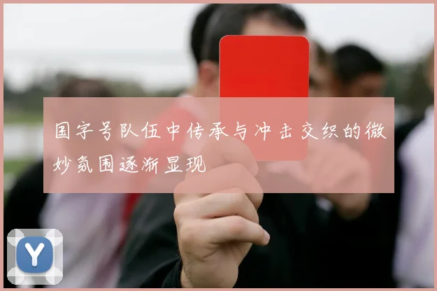 国字号队伍中传承与冲击交织的微妙氛围逐渐显现