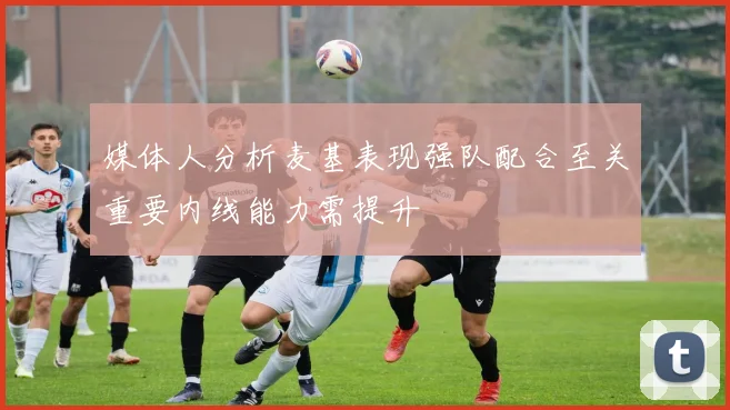 媒体人分析麦基表现强队配合至关重要内线能力需提升