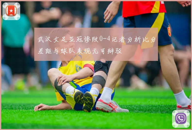 武汉女足亚冠惨败0-4记者分析比分差距与球队表现无可辩驳