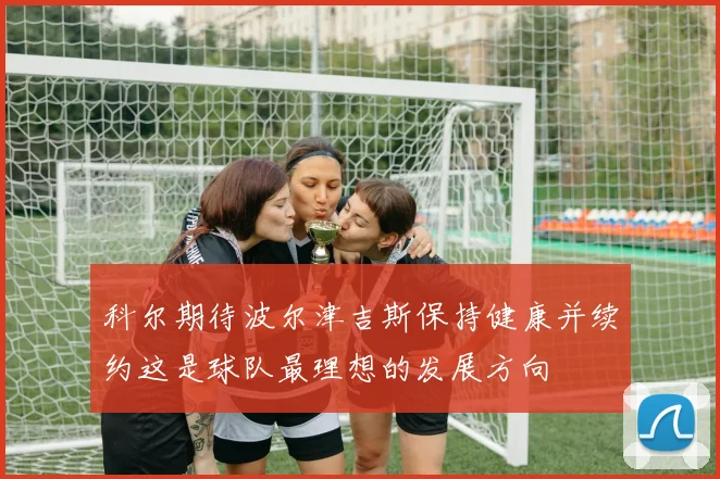 科尔期待波尔津吉斯保持健康并续约这是球队最理想的发展方向