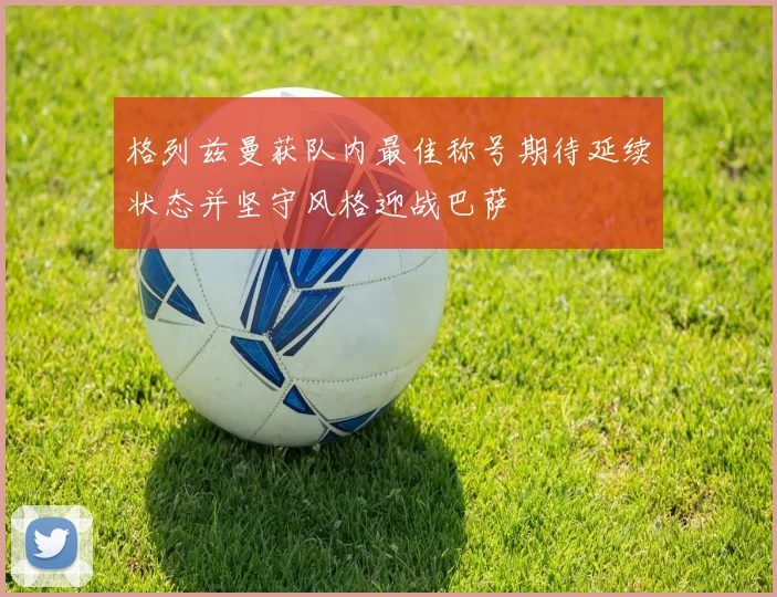 格列兹曼获队内最佳称号期待延续状态并坚守风格迎战巴萨