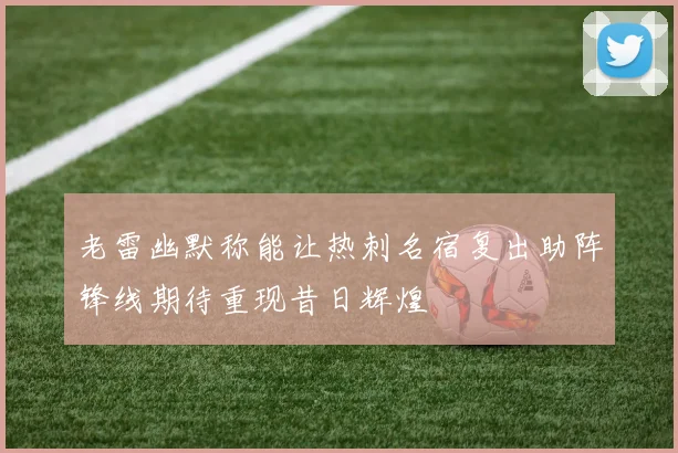 老雷幽默称能让热刺名宿复出助阵锋线期待重现昔日辉煌