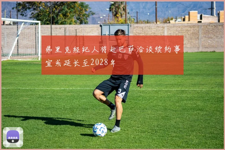 弗里克经纪人将赴巴萨洽谈续约事宜或延长至2028年