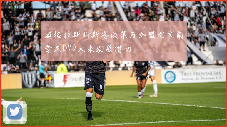 道格拉斯科斯塔谈莱万加盟尤文前景及DV9未来发展潜力